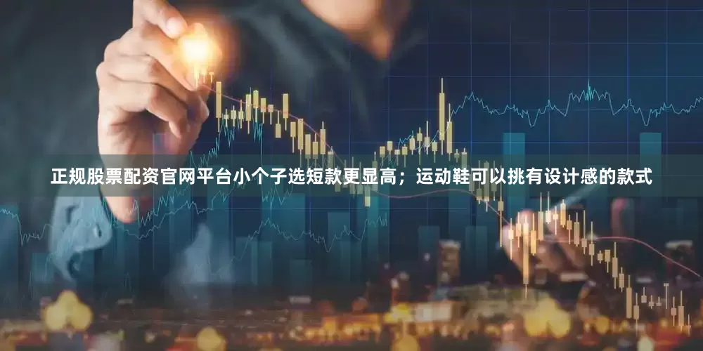 正规股票配资官网平台小个子选短款更显高；运动鞋可以挑有设计感的款式