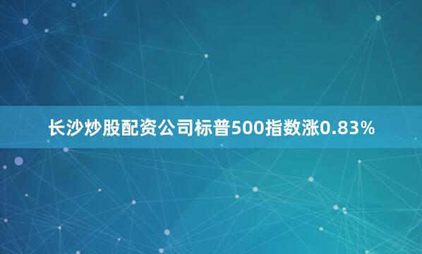 长沙炒股配资公司标普500指数涨0.83%
