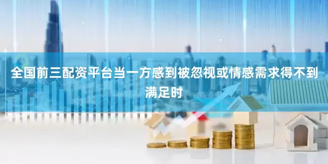 全国前三配资平台当一方感到被忽视或情感需求得不到满足时