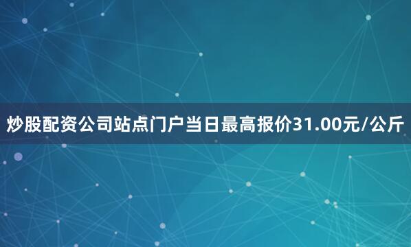 炒股配资公司站点门户当日最高报价31.00元/公斤