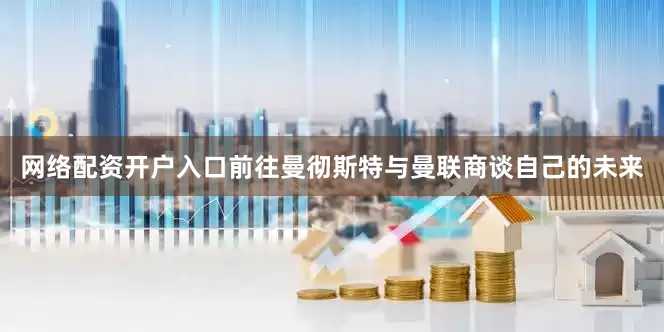 网络配资开户入口前往曼彻斯特与曼联商谈自己的未来