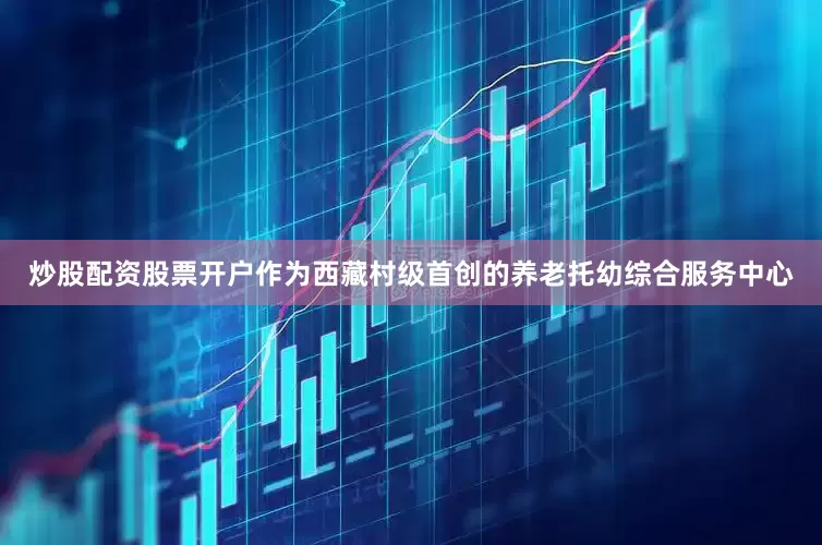 炒股配资股票开户作为西藏村级首创的养老托幼综合服务中心