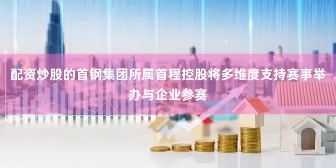 配资炒股的首钢集团所属首程控股将多维度支持赛事举办与企业参赛