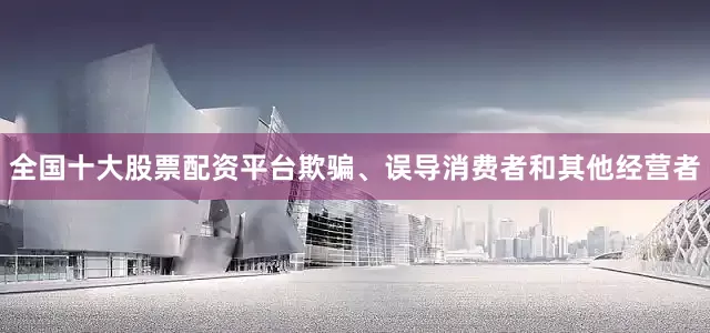 全国十大股票配资平台欺骗、误导消费者和其他经营者