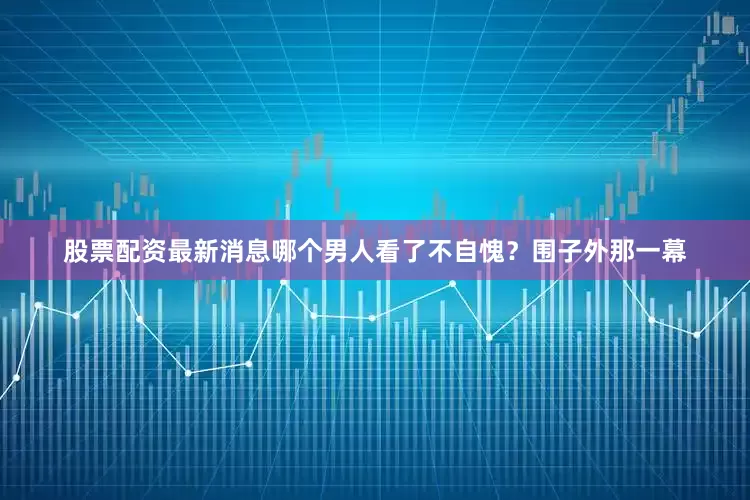 股票配资最新消息哪个男人看了不自愧？围子外那一幕