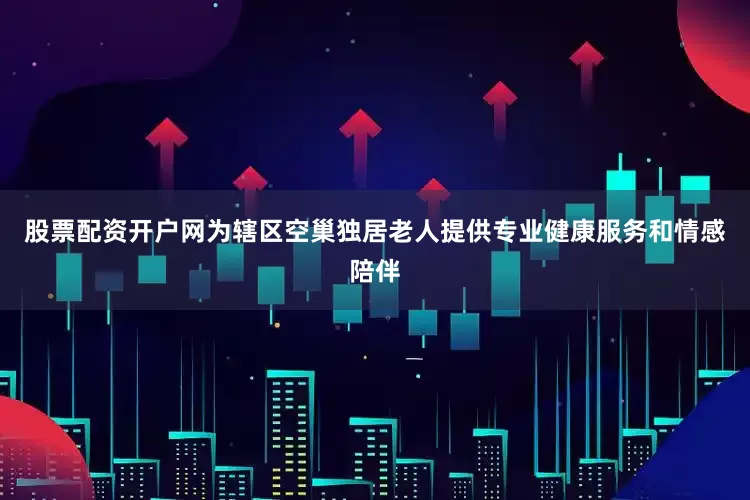 股票配资开户网为辖区空巢独居老人提供专业健康服务和情感陪伴