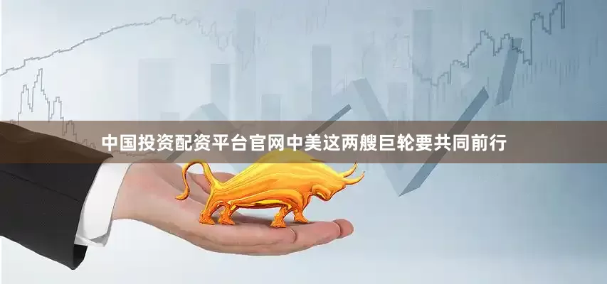 中国投资配资平台官网中美这两艘巨轮要共同前行